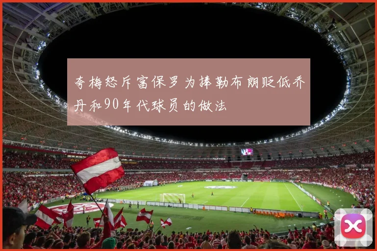 夸梅怒斥富保罗为捧勒布朗贬低乔丹和90年代球员的做法