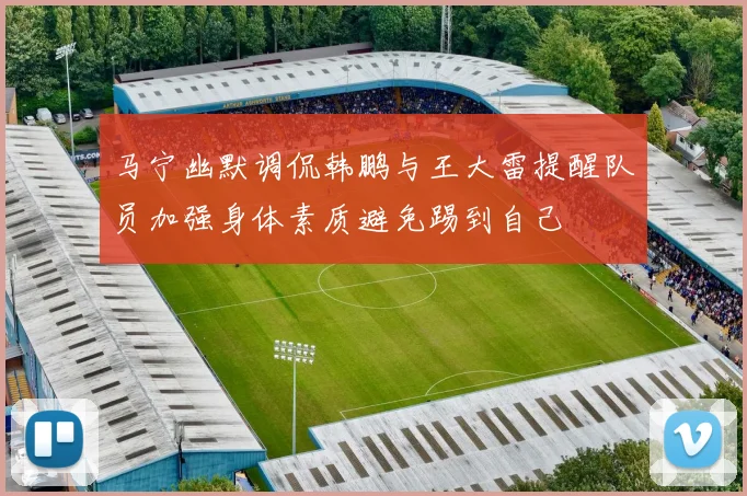 马宁幽默调侃韩鹏与王大雷提醒队员加强身体素质避免踢到自己