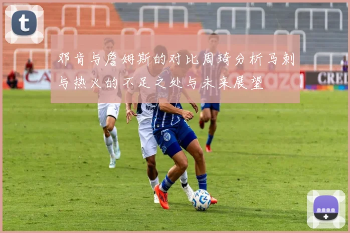 邓肯与詹姆斯的对比周琦分析马刺与热火的不足之处与未来展望