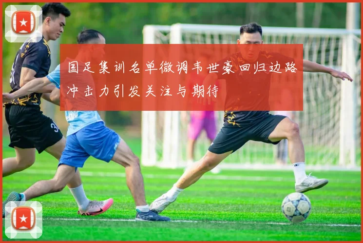 国足集训名单微调韦世豪回归边路冲击力引发关注与期待