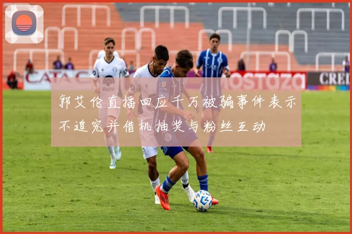 郭艾伦直播回应千万被骗事件表示不追究并借机抽奖与粉丝互动