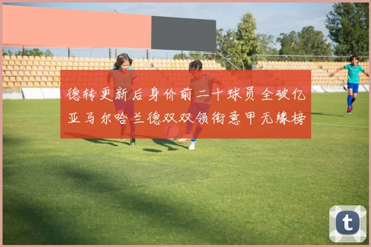 德转更新后身价前二十球员全破亿亚马尔哈兰德双双领衔意甲无缘榜单
