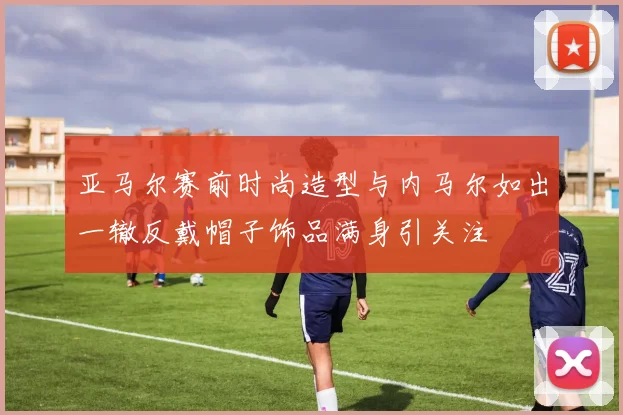亚马尔赛前时尚造型与内马尔如出一辙反戴帽子饰品满身引关注