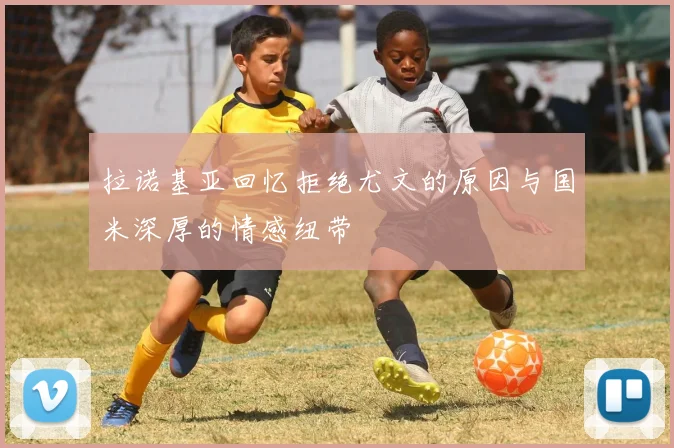 拉诺基亚回忆拒绝尤文的原因与国米深厚的情感纽带