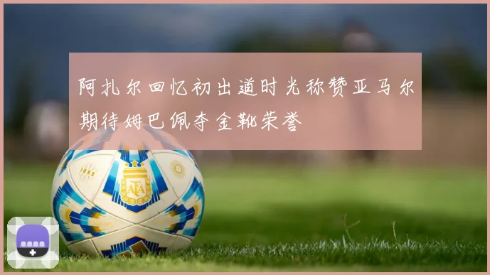 阿扎尔回忆初出道时光称赞亚马尔期待姆巴佩夺金靴荣誉