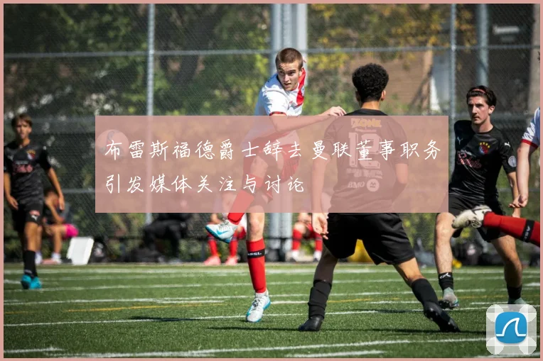 布雷斯福德爵士辞去曼联董事职务引发媒体关注与讨论