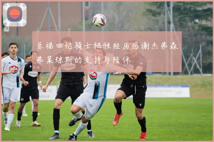 乐福回忆骑士牺牲经历感谢杰弗森弗莱琼斯的支持与陪伴