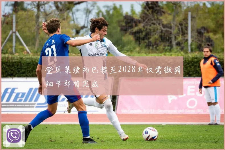 登贝莱续约巴黎至2028年仅需微调细节即将完成