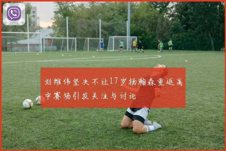 刘维伟坚决不让17岁杨瀚森重返高中赛场引发关注与讨论
