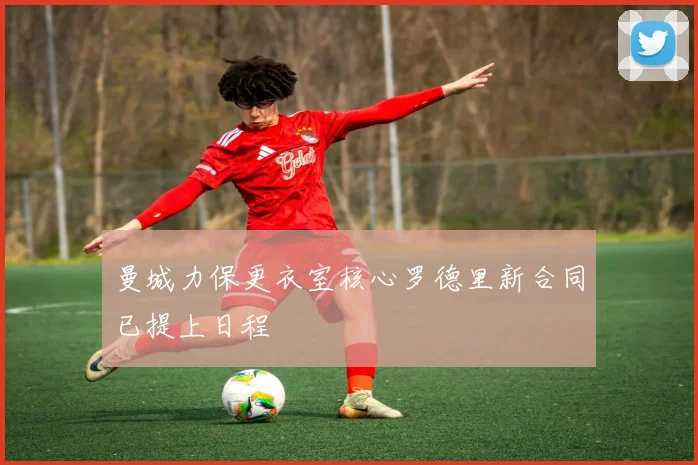 曼城力保更衣室核心罗德里新合同已提上日程