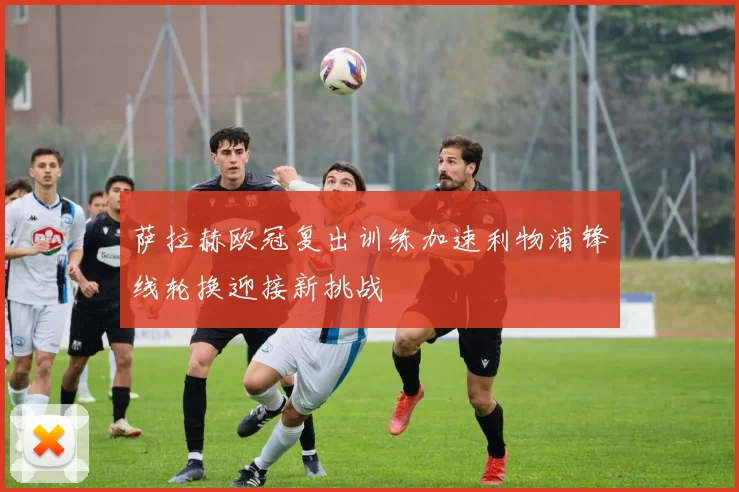 萨拉赫欧冠复出训练加速利物浦锋线轮换迎接新挑战