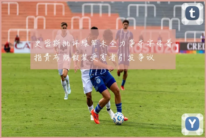 史密斯批评绿军未全力争夺字母哥指责布朗假装受害者引发争议
