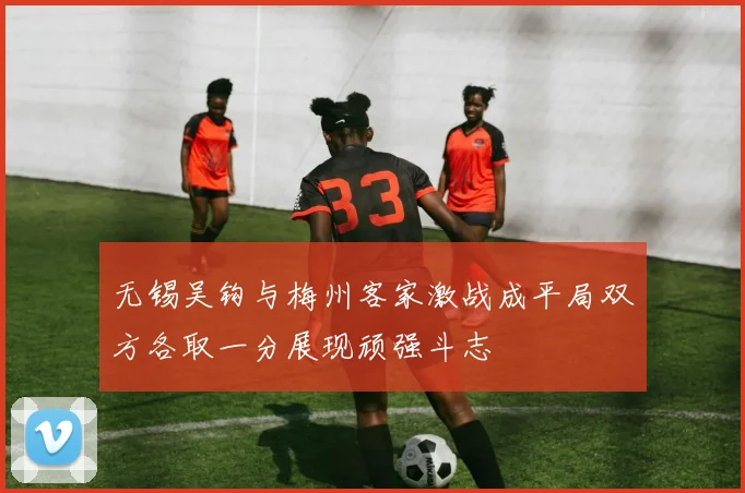 无锡吴钩与梅州客家激战成平局双方各取一分展现顽强斗志