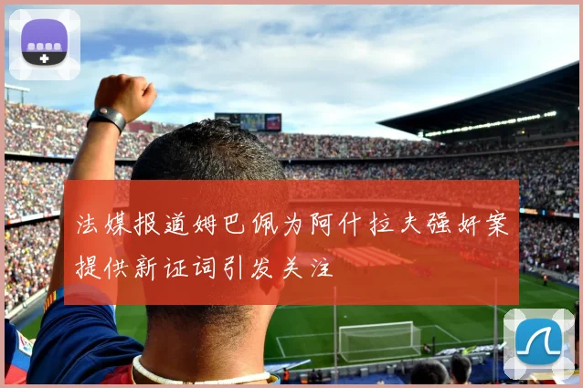法媒报道姆巴佩为阿什拉夫强奸案提供新证词引发关注