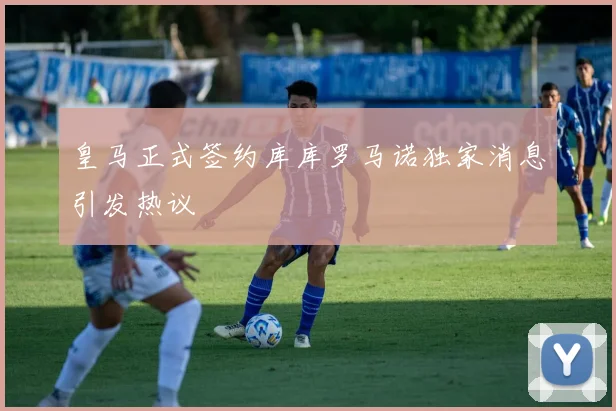 皇马正式签约库库罗马诺独家消息引发热议