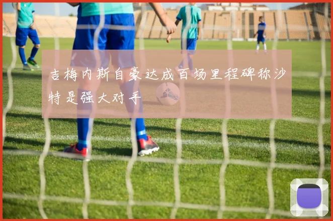 吉梅内斯自豪达成百场里程碑称沙特是强大对手