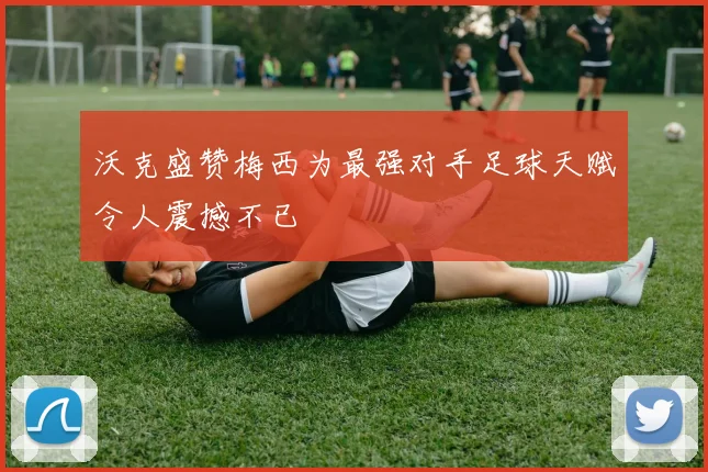 沃克盛赞梅西为最强对手足球天赋令人震撼不已