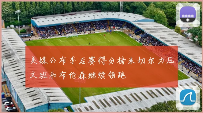 美媒公布季后赛得分榜米切尔力压文班和布伦森继续领跑