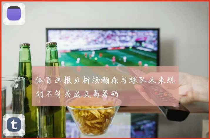 体育画报分析杨瀚森与球队未来规划不符或成交易筹码