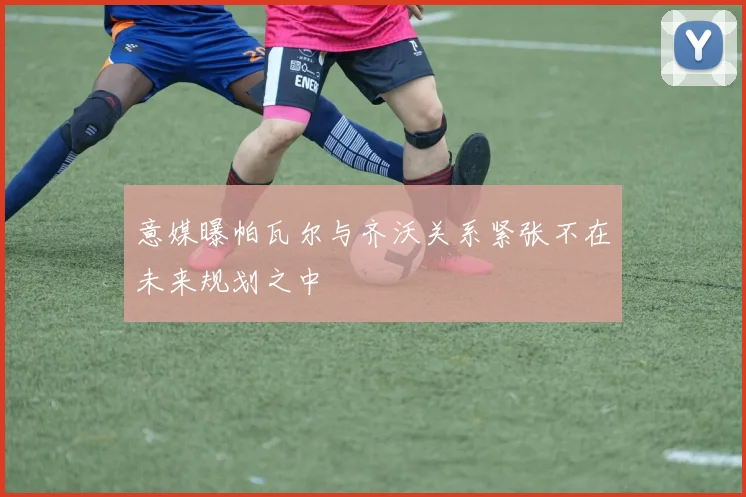 意媒曝帕瓦尔与齐沃关系紧张不在未来规划之中