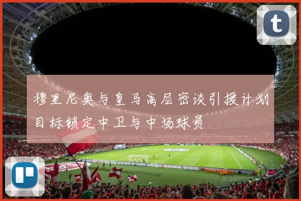 穆里尼奥与皇马高层密谈引援计划目标锁定中卫与中场球员
