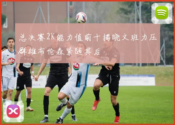 总决赛2K能力值前十揭晓文班力压群雄布伦森紧随其后