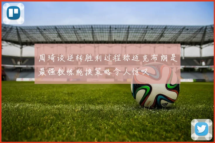 周琦谈逆转胜利过程称迈克布朗是最强教练轮换策略令人惊叹