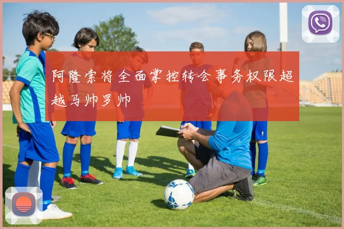 阿隆索将全面掌控转会事务权限超越马帅罗帅