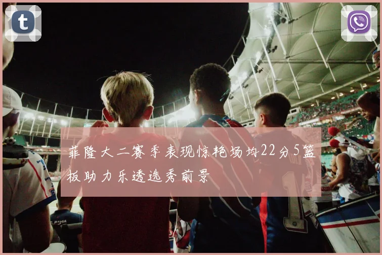 菲隆大二赛季表现惊艳场均22分5篮板助力乐透选秀前景