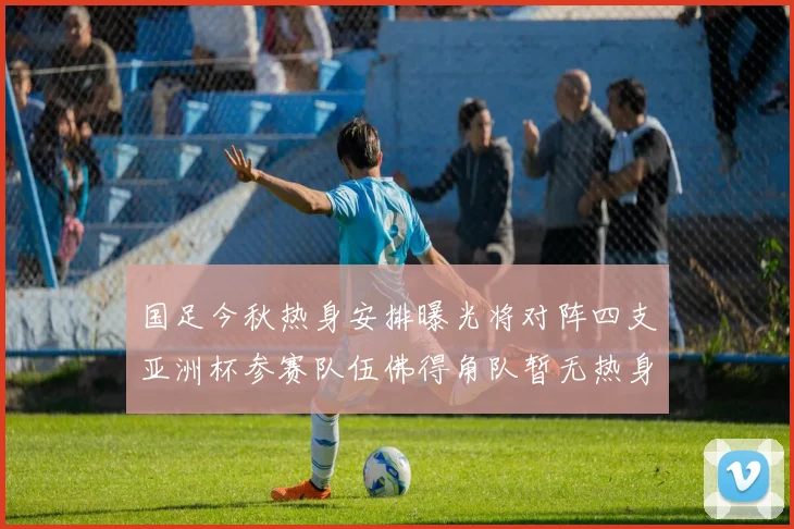 国足今秋热身安排曝光将对阵四支亚洲杯参赛队伍佛得角队暂无热身计划