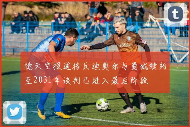 德天空报道格瓦迪奥尔与曼城续约至2031年谈判已进入最后阶段
