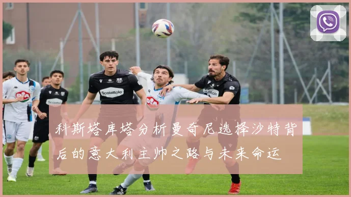 科斯塔库塔分析曼奇尼选择沙特背后的意大利主帅之路与未来命运