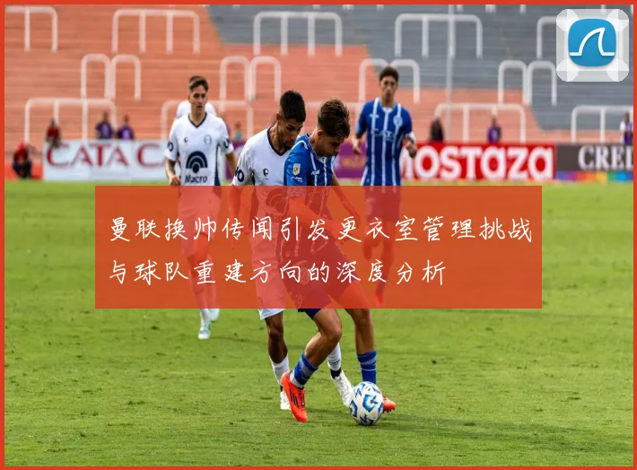曼联换帅传闻引发更衣室管理挑战与球队重建方向的深度分析