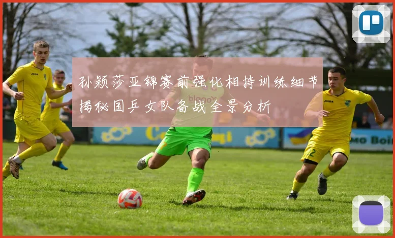 孙颖莎亚锦赛前强化相持训练细节揭秘国乒女队备战全景分析