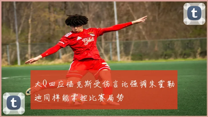 大Q回应福克斯受伤言论强调朱霍勒迪同样能掌控比赛局势