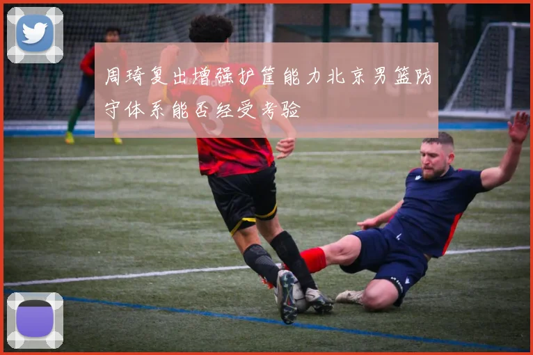 周琦复出增强护筐能力北京男篮防守体系能否经受考验