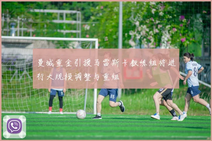 曼城重金引援马雷斯卡教练组将进行大规模调整与重组