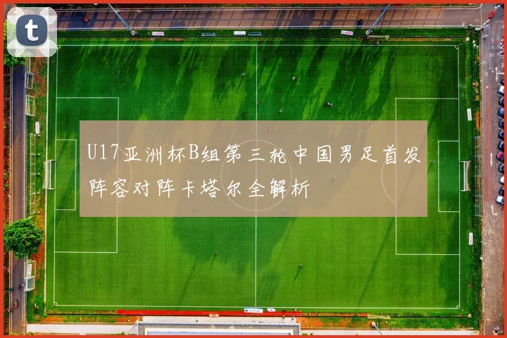 U17亚洲杯B组第三轮中国男足首发阵容对阵卡塔尔全解析