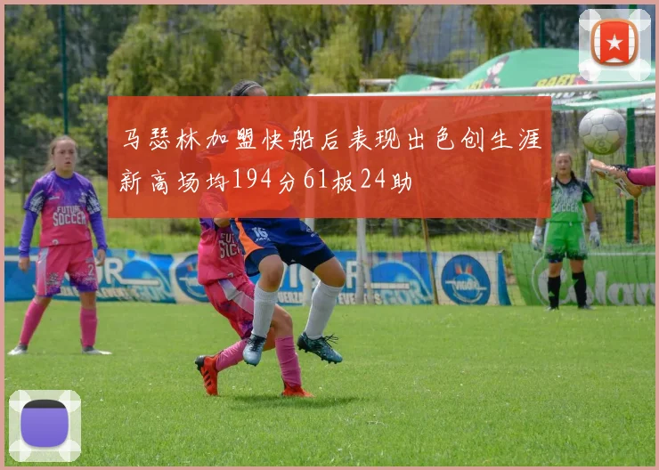 马瑟林加盟快船后表现出色创生涯新高场均194分61板24助