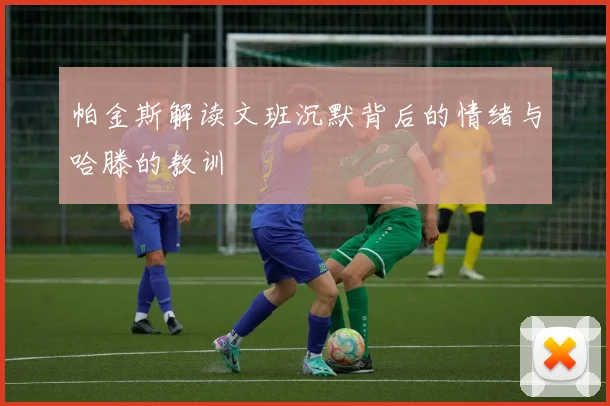 帕金斯解读文班沉默背后的情绪与哈滕的教训