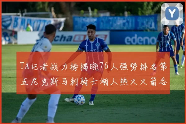 TA记者战力榜揭晓76人强势排名第五尼克斯马刺骑士湖人热火火箭各自位置分析