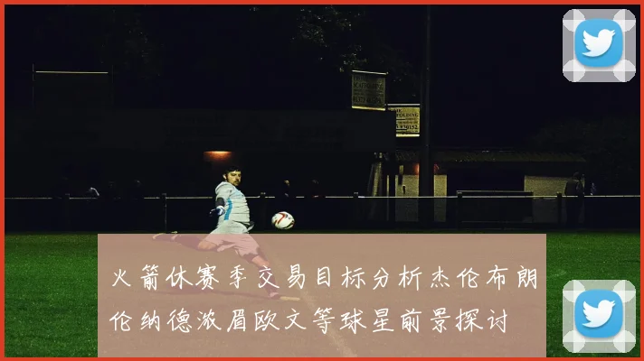 火箭休赛季交易目标分析杰伦布朗伦纳德浓眉欧文等球星前景探讨